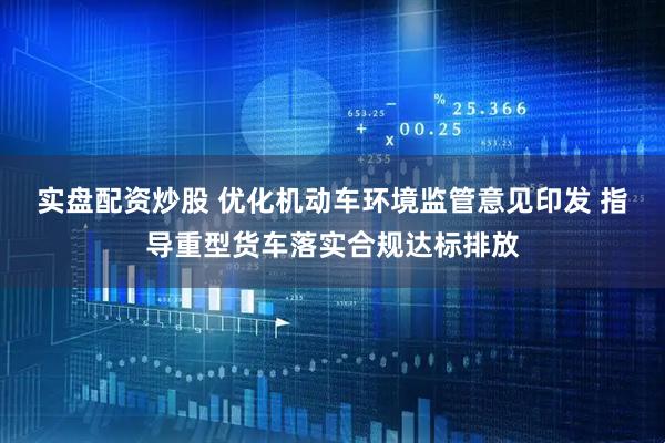 实盘配资炒股 优化机动车环境监管意见印发 指导重型货车落实合规达标排放
