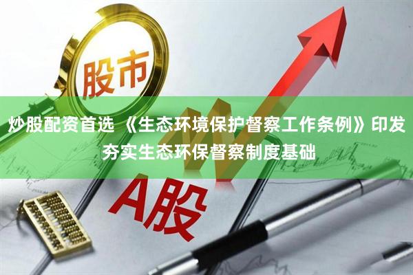 炒股配资首选 《生态环境保护督察工作条例》印发 夯实生态环保督察制度基础