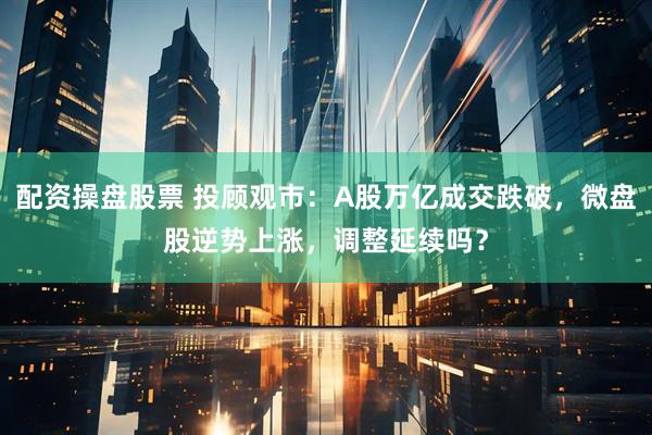 配资操盘股票 投顾观市：A股万亿成交跌破，微盘股逆势上涨，调整延续吗？