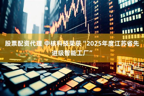 股票配资代理 中核科技荣获“2025年度江苏省先进级智能工厂”