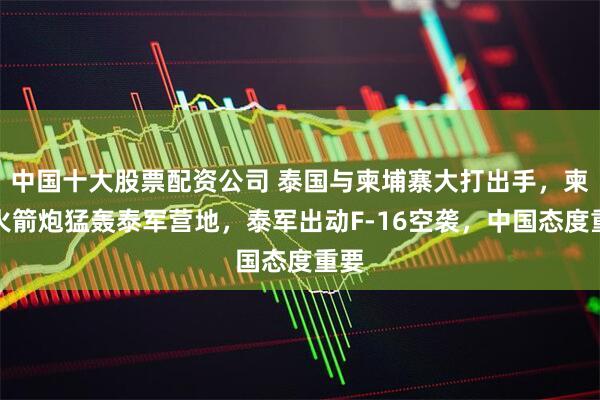 中国十大股票配资公司 泰国与柬埔寨大打出手,柬军火箭炮猛轰泰军营地,泰军出动F-16空袭,中国态度重要