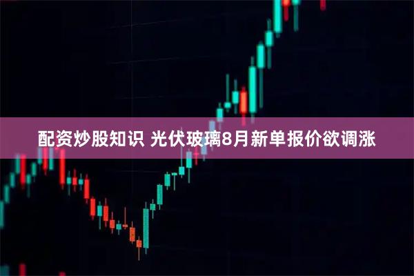 配资炒股知识 光伏玻璃8月新单报价欲调涨