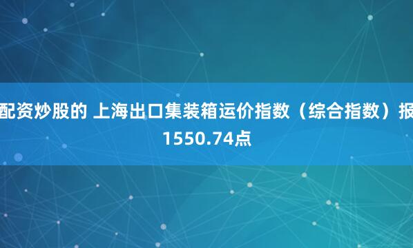 配资炒股的 上海出口集装箱运价指数（综合指数）报1550.74点
