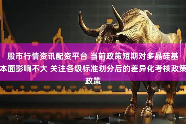 股市行情资讯配资平台 当前政策短期对多晶硅基本面影响不大 关注各级标准划分后的差异化考核政策