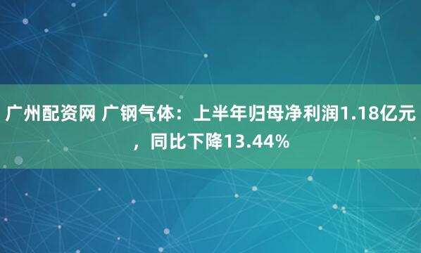 广州配资网 广钢气体：上半年归母净利润1.18亿元，同比下降13.44%