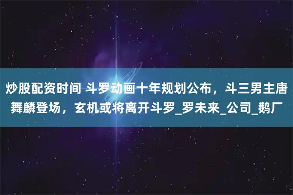 炒股配资时间 斗罗动画十年规划公布，斗三男主唐舞麟登场，玄机或将离开斗罗_罗未来_公司_鹅厂