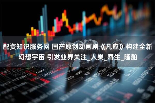 配资知识服务网 国产原创动画剧《凡应》构建全新幻想宇宙 引发业界关注_人类_寄生_隆舶