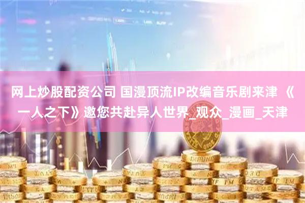网上炒股配资公司 国漫顶流IP改编音乐剧来津 《一人之下》邀您共赴异人世界_观众_漫画_天津