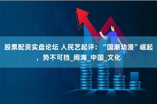 股票配资实盘论坛 人民艺起评：“国潮动漫”崛起，势不可挡_闹海_中国_文化
