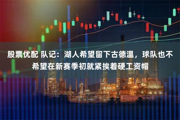 股票优配 队记：湖人希望留下古德温，球队也不希望在新赛季初就紧挨着硬工资帽