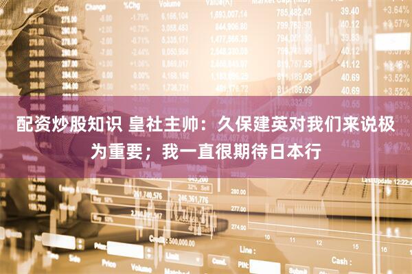 配资炒股知识 皇社主帅：久保建英对我们来说极为重要；我一直很期待日本行