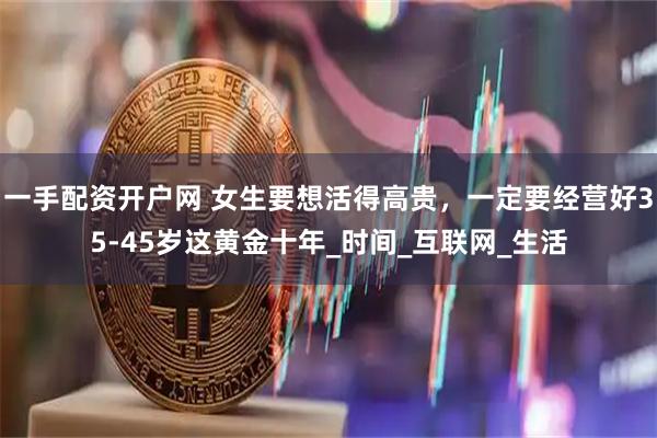 一手配资开户网 女生要想活得高贵，一定要经营好35-45岁这黄金十年_时间_互联网_生活