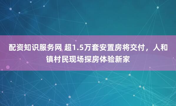 配资知识服务网 超1.5万套安置房将交付，人和镇村民现场探房体验新家