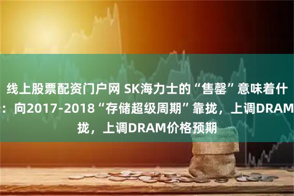 线上股票配资门户网 SK海力士的“售罄”意味着什么?大摩:向2017-2018“存储超级周期”靠拢,上调DRAM价格预期
