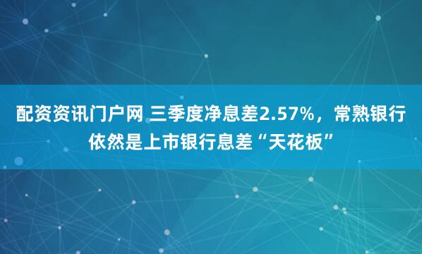 配资资讯门户网 三季度净息差2.57%,常熟银行依然是上市银行息差“天花板”