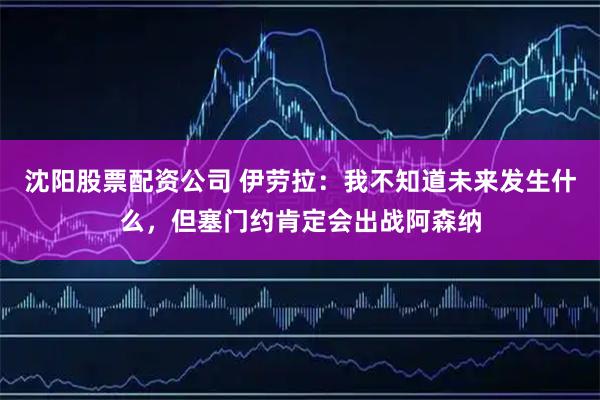 沈阳股票配资公司 伊劳拉：我不知道未来发生什么，但塞门约肯定会出战阿森纳