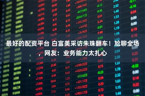 最好的配资平台 白富美采访朱珠翻车！尬聊全场，网友：业务能力太扎心