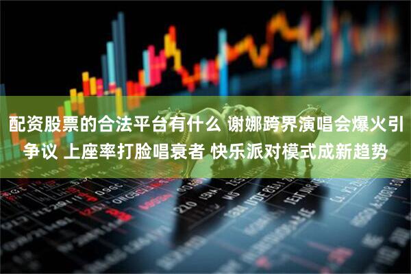 配资股票的合法平台有什么 谢娜跨界演唱会爆火引争议 上座率打脸唱衰者 快乐派对模式成新趋势