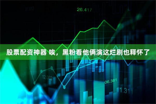股票配资神器 唉，黑粉看他俩演这烂剧也释怀了